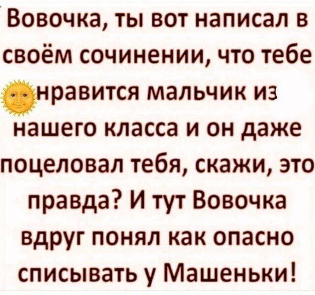 Вовочка, ты вот написал в своём сочинении, что тебе нравится мальчик из нашего класса и он даже поцеловал тебя, скажи, это правда? И тут Вовочка вдруг понял как опасно списывать у Машеньки!