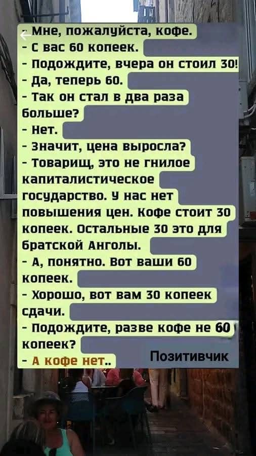 Мне, пожалуйста, кофе. С вас 60 копеек. Подождите, вчера он стоил 30! Да, теперь 60. Так он стал в два раза больше? Нет. Значит, цена выросла? Товарищ, это не гнилое капиталистическое государство. У нас нет повышения цен. Кофе стоит 30 копеек. Остальные 30 это для братской Анголы. А, понятно. Вот ваши 60 копеек. Хорошо, вот вам 30 копеек сдачи.