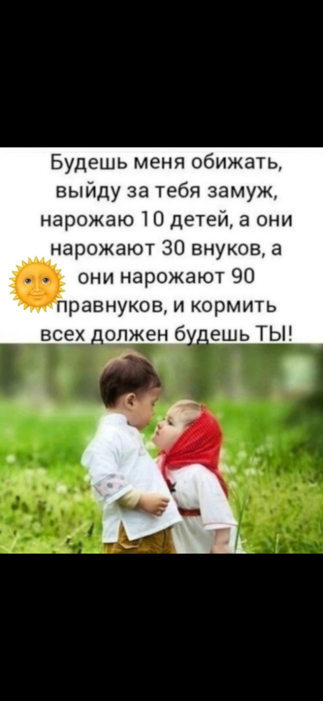 Будешь меня обижать, выйду за тебя замуж, нарожаю 10 детей, а они нарожают 30 внуков, а они нарожают 90 правнуков, и кормить всех должен будешь ТЫ!