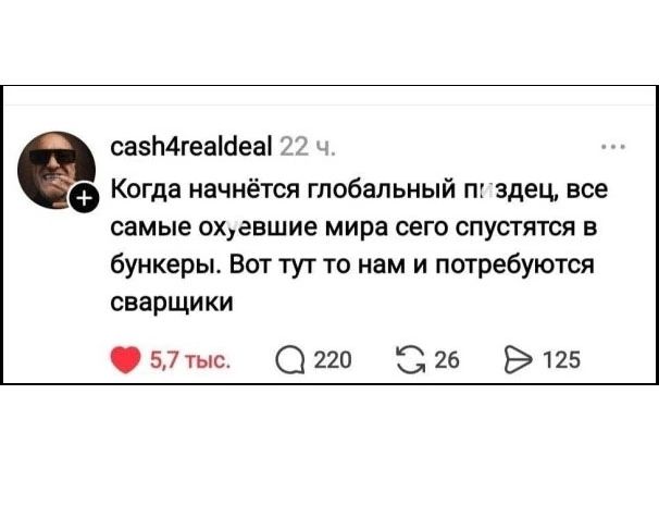 cash4realdeal 22 ч. Когда начнётся глобальный пиздец, все самые охевшие мира сего спустятся в бункеры. Вот тут то нам и потребуются сварщики