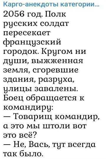 Карго-анекдоты категории... 2056 год. Полк русских солдат пересекает французский городок. Кругом ни души, выжженная земля, сгоревшие здания, разруха, улицы завалены. Боец обращается к командиру: — Товарищ командир, а это мы штоли вот это всё? — Не, Вась, тут всегда так было.