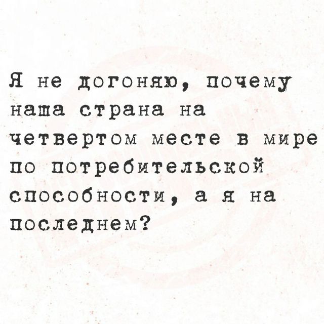 Я не догоняю, почему наша страна на четвертом месте в мире по потребительской способности, а я на последнем?