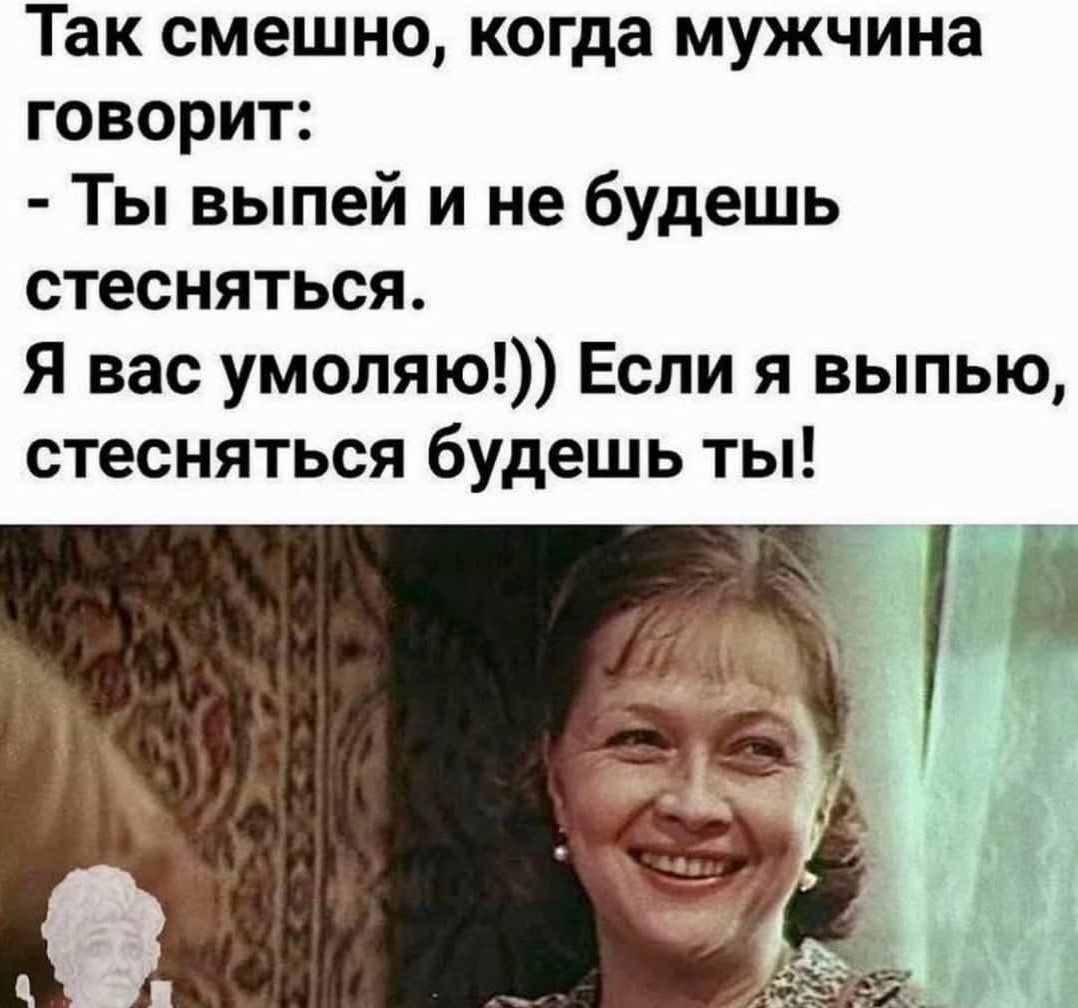 Так смешно, когда мужчина говорит: - Ты выпей и не будешь стесняться. Я вас умоляю!)) Если я выпью, стесняться будешь ты!