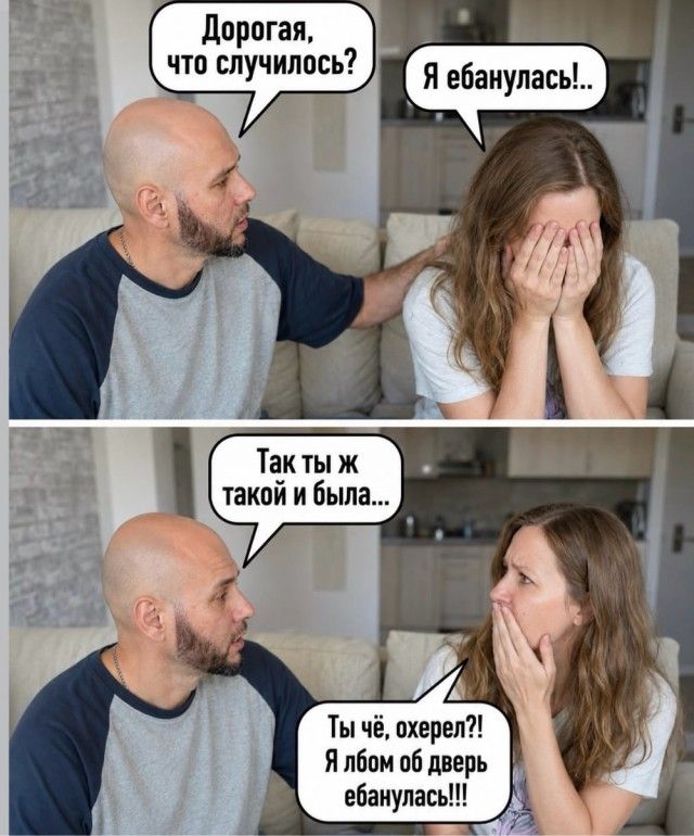 Дорогая, что случилось? Я ебанулась! Так ты ж такой и была... Ты чё, охерел?! Я лбом об дверь ебанулась!!!