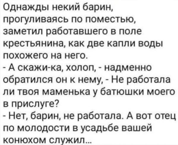 Однажды некий барин, прогуливаясь по поместью, заметил работавшего в поле крестьянина, как две капли воды похожего на него.
- А скажи-ка, холоп, - надменно обратился он к нему, - Не работала ли твоя маменька у батюшки моего в прислуге?
- Нет, барин, не работала. А вот отец по молодости в усадьбе вашей конюхом служил...