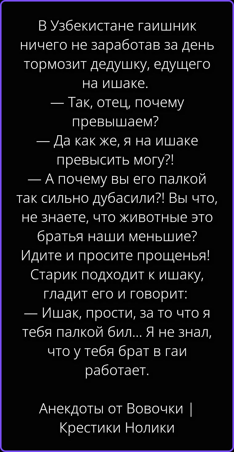 В Узбекистане гаишник ничего не заработав за день тормозит дедушку, едущего на ишаке. — Так, отец, почему превышаем? — Да как же, я на ишаке превысить могу?! — А почему вы его палкой так сильно дубасили?! Вы что, не знаете, что животные это братья наши меньшие? Идите и просите прощенья! Старик подходит к ишаку, гладит его и говорит: — Ишак,