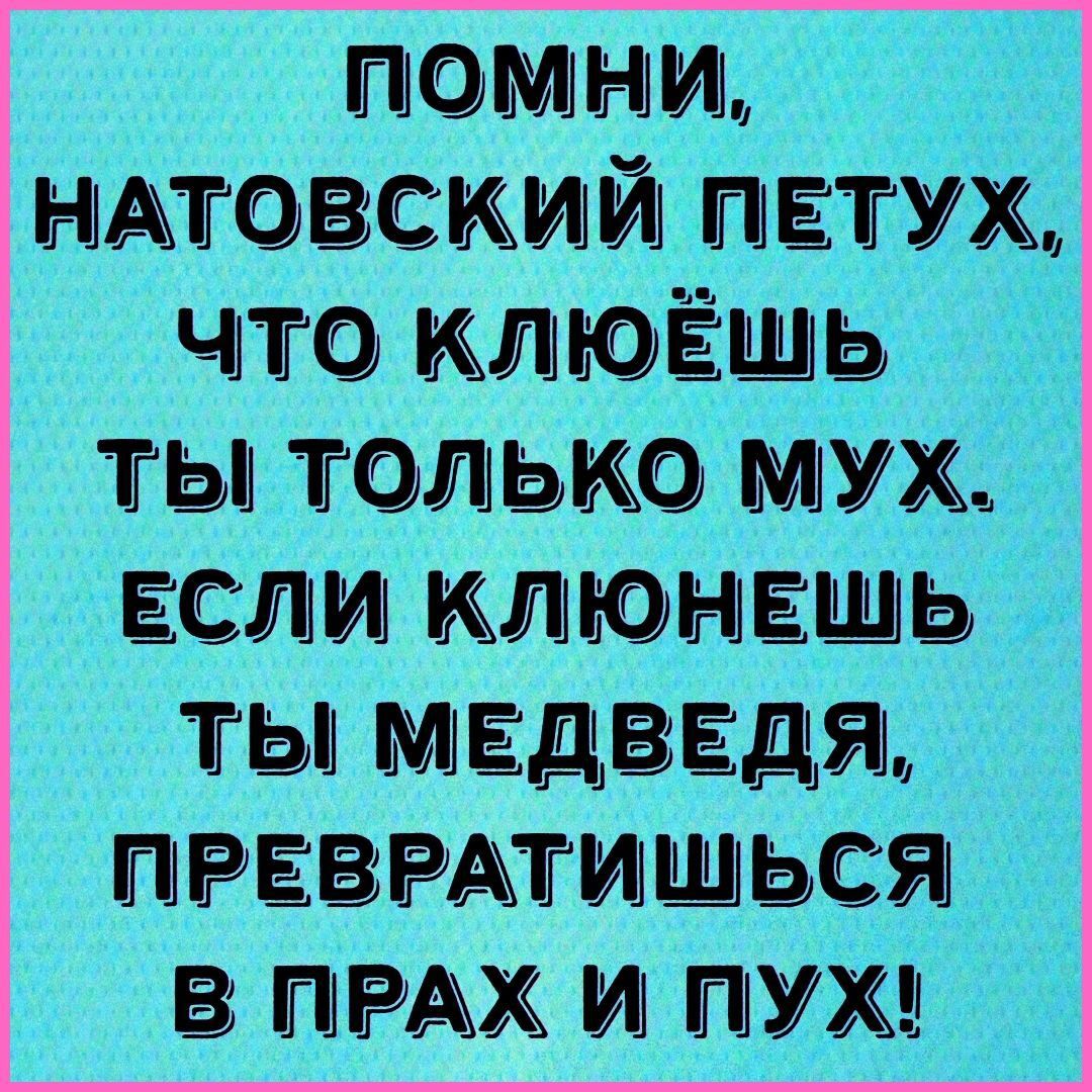 ПОМНИ, НАТОВСКИЙ ПЕТУХ, ЧТО КЛЮЁШЬ ТЫ ТОЛЬКО МУХ. ЕСЛИ КЛЮНЕШЬ ТЫ МЕДВЕДЯ, ПРЕВРАТИШЬСЯ В ПРАХ И ПУХ!