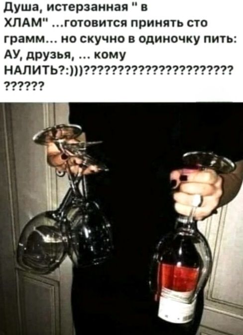 Душа, истерзанная в ХЛАМ ...готовится принять сто грамм... но скучно в одиночку пить: АУ, друзья, ... кому НАЛИТЬ?:)))??????????????????????????????