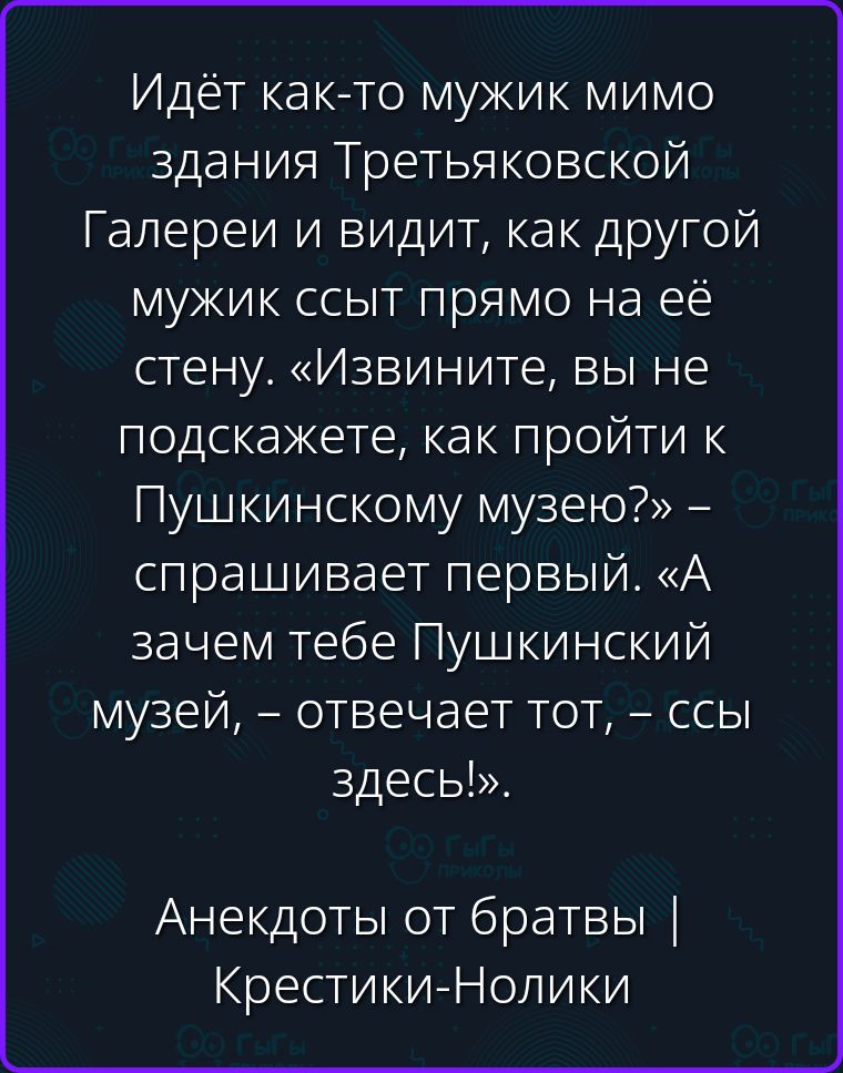 Идёт как-то мужик мимо здания Третьяковской Галереи и видит, как другой мужик ссыт прямо на её стену. «Извините, вы не подскажете, как пройти к Пушкинскому музею?» – спрашивает первый. «А зачем тебе Пушкинский музей, – отвечает тот, – ссы здесь!». Анекдоты от братвы | Крестики-Нолики