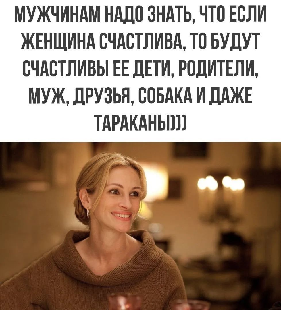 МУЖЧИНАМ НАДО ЗНАТЬ, ЧТО ЕСЛИ ЖЕНЩИНА СЧАСТЛИВА, ТО БУДУТ СЧАСТЛИВЫ ЕЕ ДЕТИ, РОДИТЕЛИ, МУЖ, ДРУЗЬЯ, СОБАКА И ДАЖЕ ТАРАКАНЫ)))