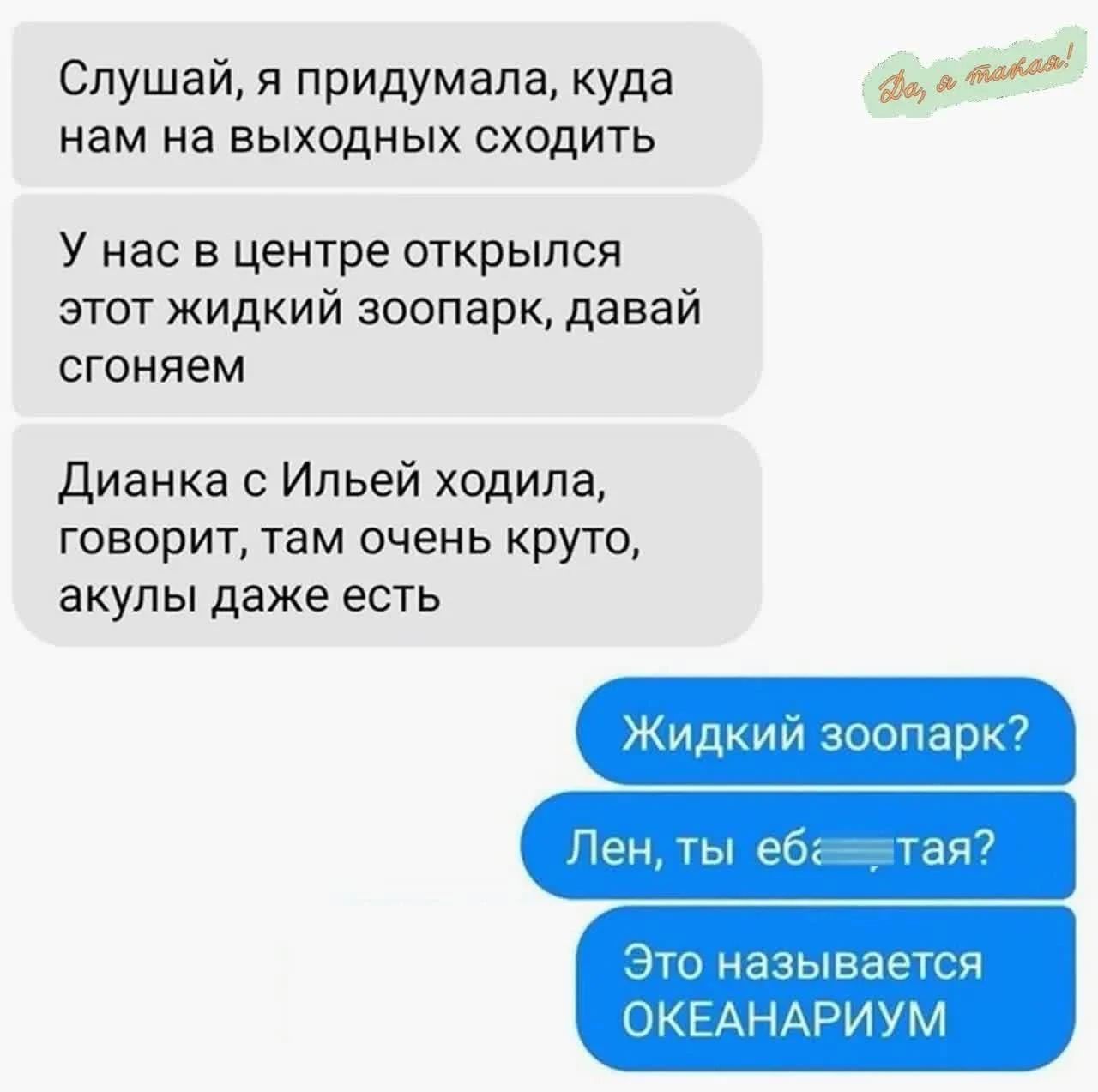 Слушай, я придумала, куда нам на выходных сходить У нас в центре открылся этот жидкий зоопарк, давай сгоняем Дианка с Ильей ходила, говорит, там очень круто, акулы даже есть Жидкий зоопарк? Лен, ты еб*тая? Это называется ОКЕАРИУМ