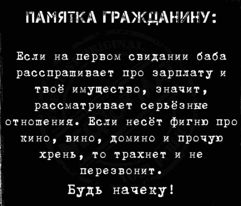 ПАМЯТКА ГРАЖДАНИНУ: Если на первом свидании баба расспрашивает про зарплату и твоё имущество, значит, рассматривает серьёзные отношения. Если несёт фигню про кино, вино, домино и прочую хрень, то трахнет и не перезвонит. Будь начеку!