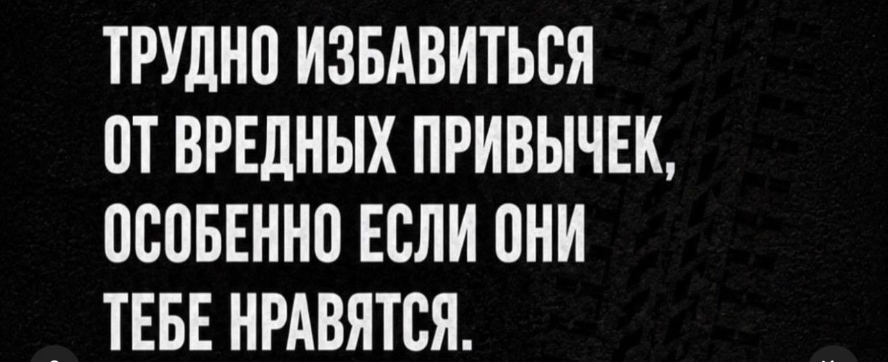 ТРУДНО ИЗБАВИТЬСЯ ОТ ВРЕДНЫХ ПРИВЫЧЕК, ОСОБЕННО ЕСЛИ ОНИ ТЕБЕ НРАВЯТСЯ.
