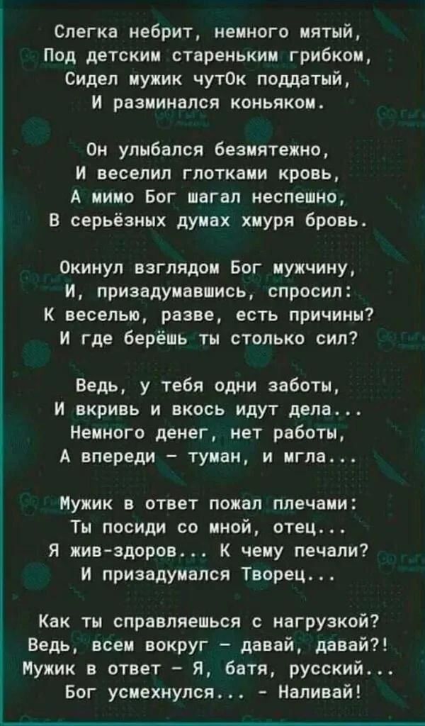 Слегка небрит, немного мятый,
Под детским стареньким грибком,
Сидел мужик чуток поддатый,
И разминался коньяком.

Он улыбался безмятежно,
И веселил глотками кровь,
А мимо Бог шагал неспешно,
В серьёзных думах хмуря бровь.

Окинул взглядом Бог мужчину,
И, призадумавшись, спросил:
К веселью, разве, есть причины?
И где берёшь ты столько сил?

Ведь, у