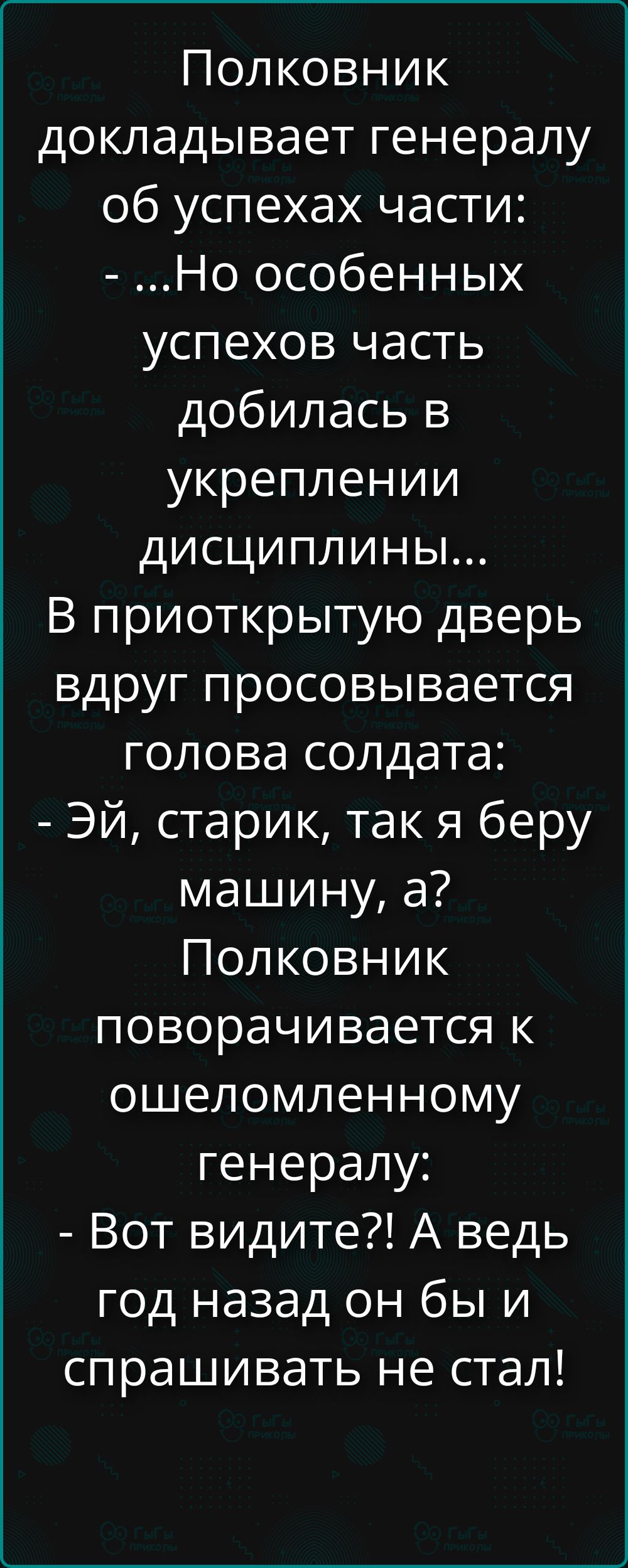 Полковник докладывает генералу об успехах части: - ...Но особенных успехов часть добилась в укреплении дисциплины... В приоткрытую дверь вдруг просовывается голова солдата: - Эй, старик, так я беру машину, а? Полковник поворачивается к ошеломленному генералу: - Вот видите?! А ведь год назад он бы и спрашивать не стал!