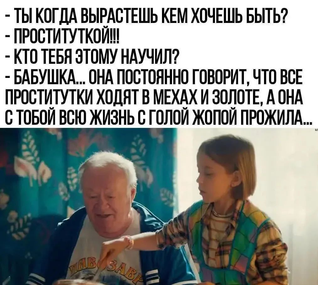 - ТЫ КОГДА ВЫРАСТЕШЬ КЕМ ХОЧЕШЬ БЫТЬ?
- ПРОСТИТУТКОЙ!!!
- КТО ТЕБЯ ЭТОМУ НАУЧИЛ?
- БАБУШКА... ОНА ПОСТОЯННО ГОВОРИТ, ЧТО ВСЕ ПРОСТИТУТКИ ХОДЯТ В МЕХАХ И ЗОЛОТЕ, А ОНА С ТОБОЙ ВСЮ ЖИЗНЬ С ГОЛОЙ ЖОПОЙ ПРОЖИЛА...