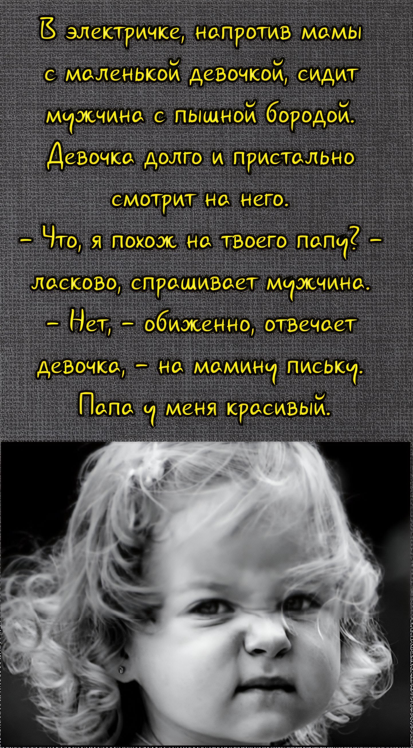 В электричке, напротив мамы с маленькой девочкой, сидит мужчина с пышной бородой. Девочка долго и пристально смотрит на него. – Что, я похож на твоего папу? – ласково, спрашивает мужчина. – Нет, – обиженно, отвечает девочка, – на мамину письку. Папа у меня красивый.