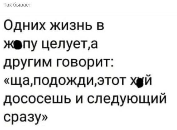 Так бывает. Одних жизнь в жопу целует, а другим говорит: «ща, подожди, этот хуй дососешь и следующий сразу»