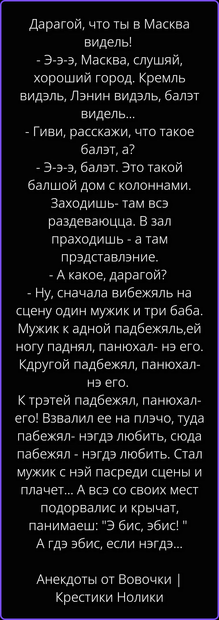 Дарагой, что ты в Масква видел! - Э-э-э, Масква, слушай, хороший город. Кремль видэль, Лэнин видэль, балэт видэль... - Гиви, расскажи, что такое балэт, а? - Э-э-э, балэт. Это такой балшой дом с колоннами. Заходишь- там всэ раздеваюцца. В зал праходишь - а там прэдставление. - А какое, дарагой? - Ну, сначала вибежяль на сцену один мужик и три баба.