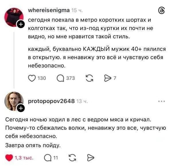 whereisenigma: сегодня поехала в метро коротких шортах и колготках так, что из-под куртки их почти не видно, но мне нравится такой стиль. каждый, буквально КАЖДЫЙ мужик 40+ пялился в открытую. я ненавижу это всё и чувствую себя небезопасно. protopopov2648: Сегодня ночью ходил в лес с ведром мяса и кричал. Почему-то сбежались волки, ненавижу это