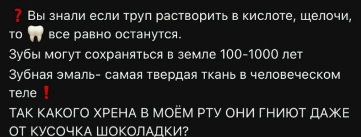 ? Вы знали если труп растворить в кислоте, щелочи, то 🦷 все равно останутся. Зубы могут сохраняться в земле 100-1000 лет Зубная эмаль- самая твердая ткань в человеческом теле ! ТАК КАКОГО ХРЕНА В МОЁМ РТУ ОНИ ГНИЮТ ДАЖЕ ОТ КУСОЧКА ШОКОЛАДКИ?