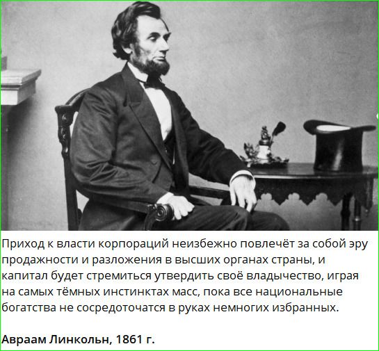 Приход к власти корпораций неизбежно повлечёт за собой эру продажности и разложения в высших органах страны, и капитал будет стремиться утвердить своё владычество, играя на самых тёмных инстинктах масс, пока все национальные богатства не сосредоточатся в руках немногих избранных. Авраам Линкольн, 1861 г.
