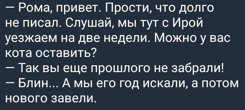 – Рома, привет. Прости, что долго не писал. Слушай, мы тут с Ирой уезжаем на две недели. Можно у вас кота оставить?
– Так вы еще прошлого не забрали!
– Блин... А мы его год искали, а потом нового завели.