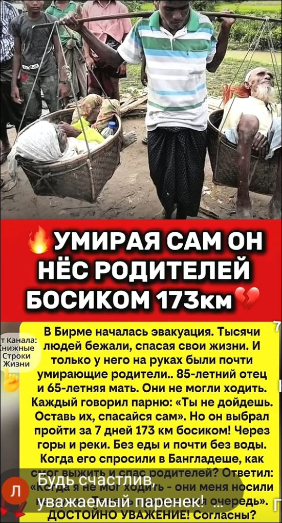 УМИРАЯ САМ ОН НЁС РОДИТЕЛЕЙ БОСИКОМ 173КМ. В Бирме началась эвакуация. Тысячи людей бежали, спасая свои жизни. И только у него на руках были почти умирающие родители... 85-летний отец и 65-летняя мать. Они не могли ходить. Каждый говорил парню: «Ты не дойдешь. Оставь их, спасайся сам». Но он выбрал пройти за 7 дней 173 км босиком! Через горы и
