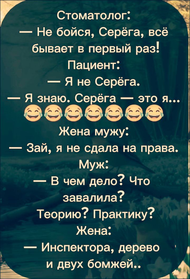 Стоматолог: — Не бойся, Серёга, всё бывает в первый раз! Пациент: — Я не Серёга. — Я знаю. Серёга — это я... Жена мужу: — Зай, я не сдала на права. Муж: — В чем дело? Что завалила? Теорию? Практику? Жена: — Инспектора, дерево и двух бомжей..