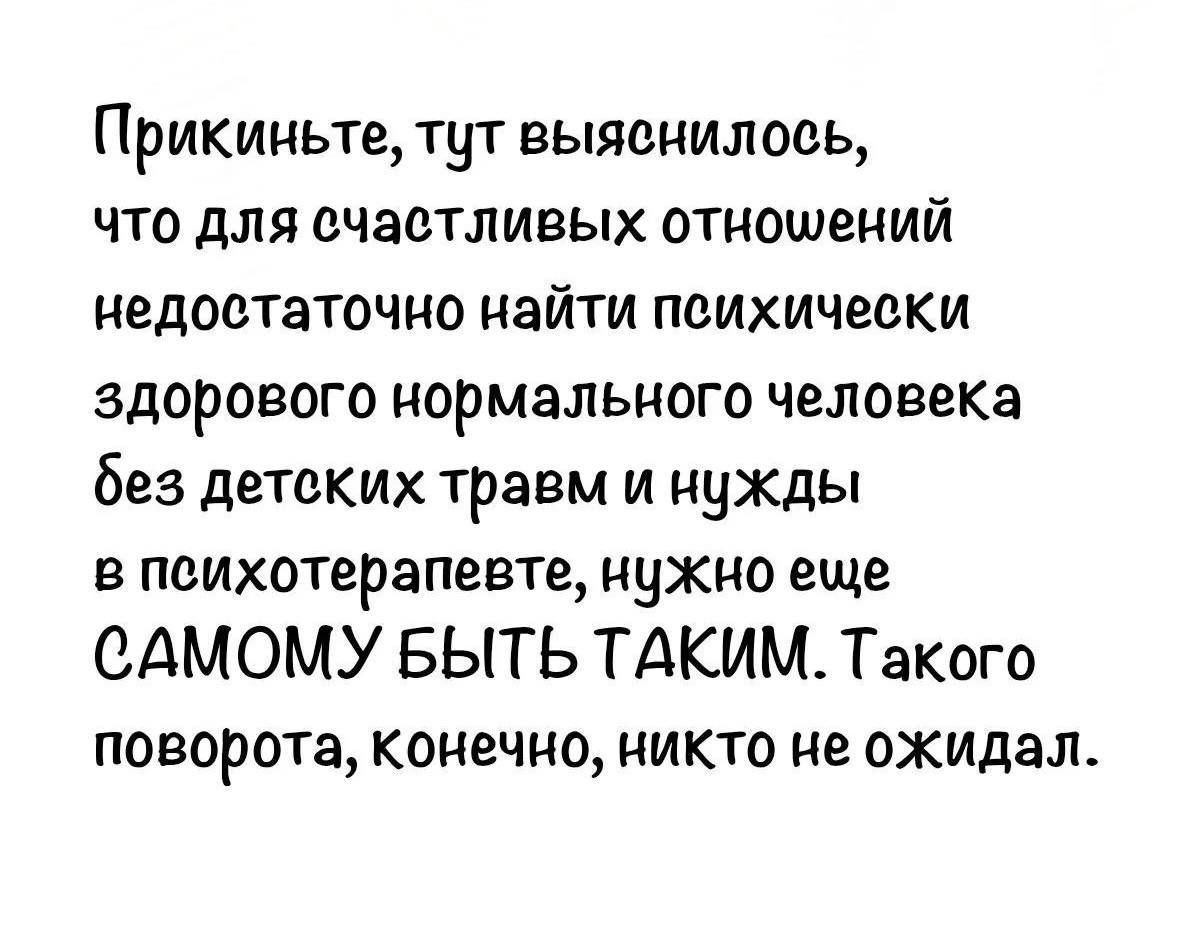 Прикиньте, тут выяснилось, что для счастливых отношений недостаточно найти психически здорового нормального человека без детских травм и нужды в психотерапевте, нужно еще САМОМУ БЫТЬ ТАКИМ. Такого поворота, конечно, никто не ожидал.