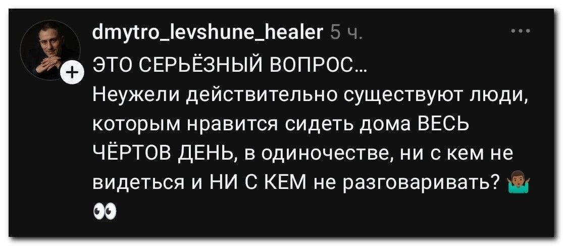 dmytro_levshune_healer 5 ч. ЭТО СЕРЬЁЗНЫЙ ВОПРОС... Неужели действительно существуют люди, которым нравится сидеть дома ВЕСЬ ЧЁРТОВ ДЕНЬ, в одиночестве, ни с кем не видеться и НИ С КЕМ не разговаривать?