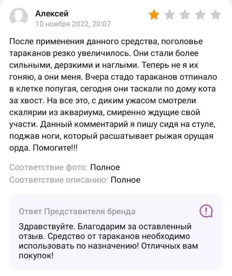 Алексей 10 ноября 2022, 20:07 После применения данного средства, поголовье тараканов резко увеличилось. Они стали более сильными, дерзкими и наглыми. Теперь не я их гоняю, а они меня. Вчера стадо тараканов отпинало в клетке попугая, сегодня они таскали по дому кота за хвост. На все это, с диким ужасом смотрели скалярии из аквариума, смиренно