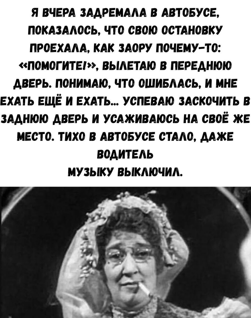 Я вчера задремала в автобусе, показалось, что свою остановку проехала, как заору почему-то: «Помогите!», вылетаю в переднюю дверь. Понимаю, что ошиблась, и мне ехать ещё и ехать... Успеваю заскочить в заднюю дверь и усаживаюсь на своё же место. Тихо в автобусе стало, даже водитель музыку выключил.