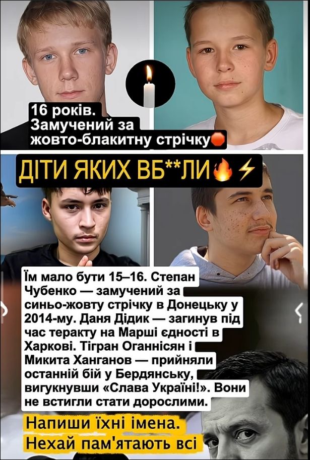 16 років. Замучений за жовто-блакитну стрічку. ДІТИ ЯКИХ ВБ**ЛИ. Їм мало бути 15–16. Степан Чубенко — замучений за синьо-жовту стрічку в Донецьку у 2014-му. Даня Дідик — загинув під час теракту на Марші єдності в Харкові. Тігран Оганнісян і Микита Ханганов — прийняли останній бій у Бердянську, вигукнувши «Слава Україні!». Вони не встигли стати