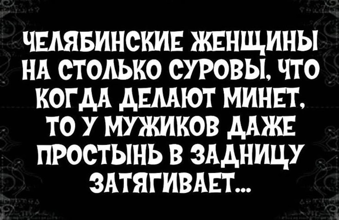 ЧЕЛЯБИНСКИЕ ЖЕНЩИНЫ НА СТОЛЬКО СУРОВЫ, ЧТО КОГДА ДЕЛАЮТ МИНЕТ, ТО У МУЖИКОВ ДАЖЕ ПРОСТЫНЬ В ЗАДНИЦУ ЗАТЯГИВАЕТ...
