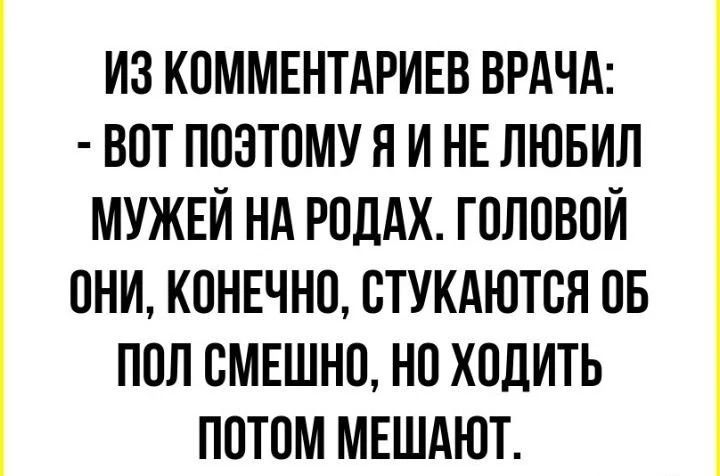 ИЗ КОММЕНТАРИЕВ ВРАЧА: - ВОТ ПОЭТОМУ Я И НЕ ЛЮБИЛ МУЖЕЙ НА РОДАХ. ГОЛОВОЙ ОНИ, КОНЕЧНО, СТУКАЮТСЯ ОБ ПОЛ СМЕШНО, НО ХОДИТЬ ПОТОМ МЕШАЮТ.