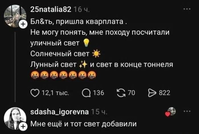 25natalia82 16 ч. Бл&ть, пришла квартплата . Не могу понять, мне походу посчитали уличный свет 💡 Солнечный свет ☀️ Лунный свет ✨ и свет в конце тоннеля 🤬🤬🤬🤬🤬🤬🤬 12,1 тыс. 136 70 822 sdasha_igorevna 15 ч. Мне ещё и тот свет добавили