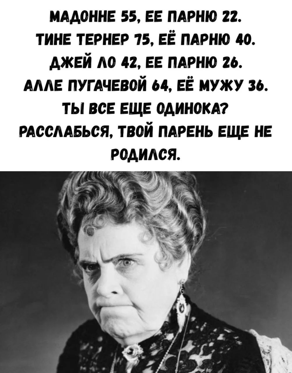 МАДОННЕ 55, ЕЕ ПАРНЮ 22.
ТИНЕ ТЕРНЕР 75, ЕЁ ПАРНЮ 40.
ДЖЕЙ ЛО 42, ЕЕ ПАРНЮ 26.
АЛЛЕ ПУГАЧЕВОЙ 64, ЕЁ МУЖУ 36.
ТЫ ВСЕ ЕЩЕ ОДИНОКА?
РАССЛАБЬСЯ, ТВОЙ ПАРЕНЬ ЕЩЕ НЕ РОДИЛСЯ.
