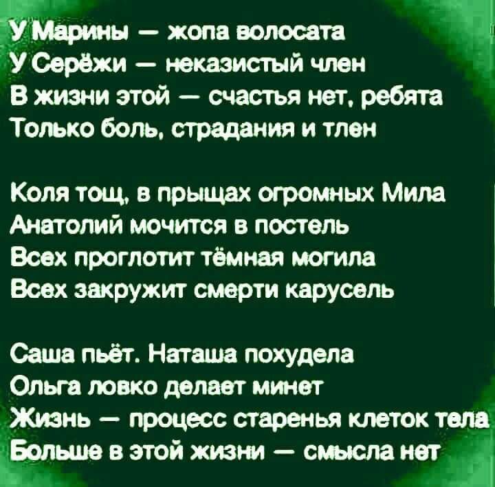 У Марины — жопа волосата У Серёжи — неказистый член В жизни этой — счастья нет, ребята Только боль, страдания и тлен Коля тощ, в прыщах огромных Мила Анатолий мочится в постель Всех проглотит тёмная могила Всех закружит смерти карусель Саша пьёт. Наташа похудела Ольга ловко делает минет Жизнь — процесс старенья клеток тела Больше в этой жизни —