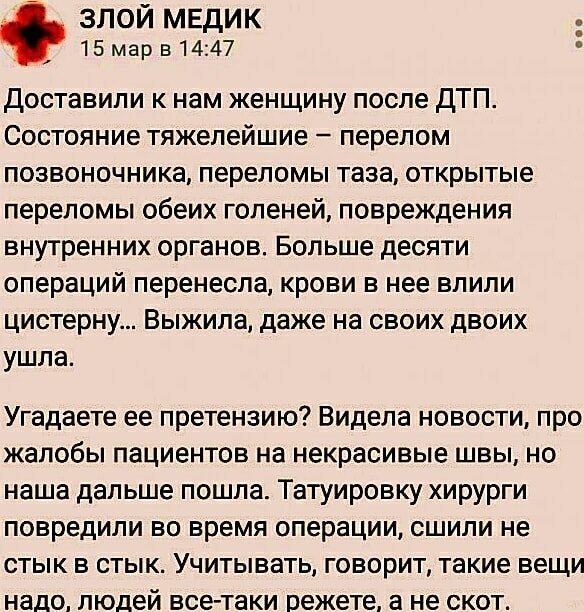 ЗЛОЙ МЕДИК 15 мар в 14:47 Доставили к нам женщину после ДТП. Состояние тяжелейшие — перелом позвоночника, переломы таза, открытые переломы обеих голеней, повреждения внутренних органов. Больше десяти операций перенесла, крови в нее влили цистерну... Выжила, даже на своих двоих ушла. Угадаете ее претензию? Видела новости, про жалобы пациентов на