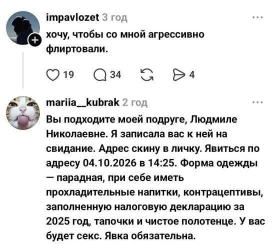 impavlozet 3 год хочу, чтобы со мной агрессивно флиртовали. 19 34 4 mariia__kubrak 2 год Вы подходите моей подруге, Людмиле Николаевне. Я записала вас к ней на свидание. Адрес скину в личку. Явиться по адресу 04.10.2026 в 14:25. Форма одежды — парадная, при себе иметь прохладительные напитки, контрацептивы, заполненную налоговую декларацию за 2025