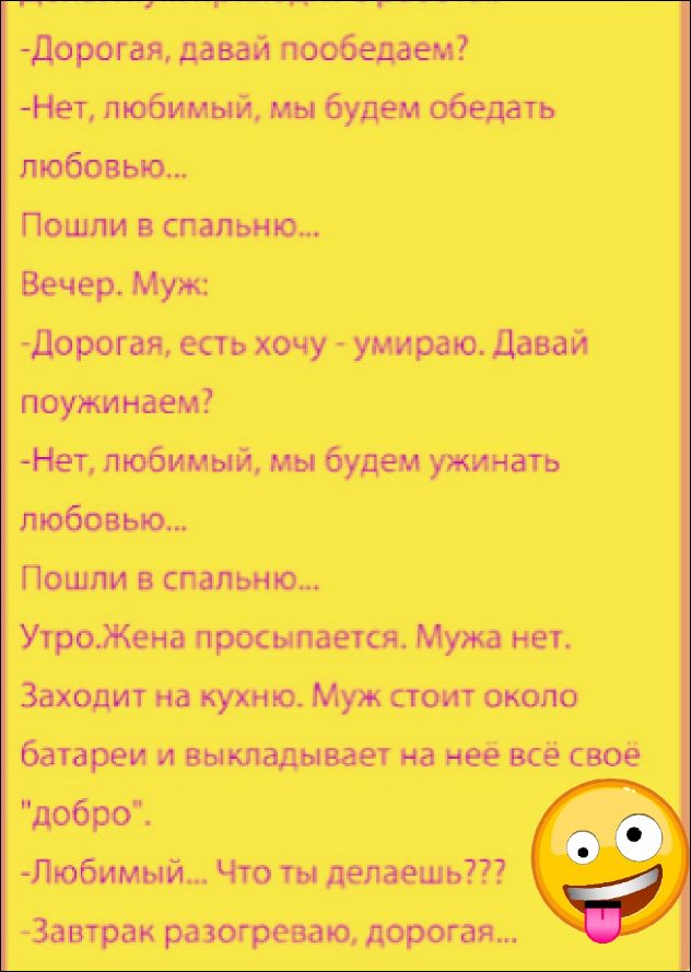 -Дорогая, давай пообедаем?
-Нет, любимый, мы будем обедать любовью...
Пошли в спальню...
Вечер. Муж:
-Дорогая, есть хочу - умираю. Давай поужинаем?
-Нет, любимый, мы будем ужинать любовью...
Пошли в спальню...
Утро. Жена просыпается. Мужа нет. Заходит на кухню. Муж стоит около батареи и выкладывает на неё всё своё 