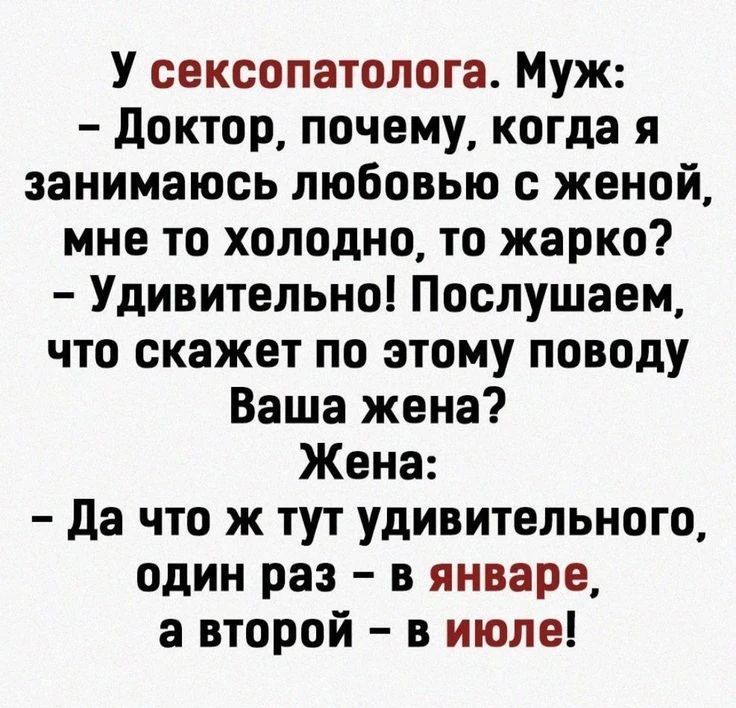 У сексопатолога. Муж: – Доктор, почему, когда я занимаюсь любовью с женой, мне то холодно, то жарко? – Удивительно! Послушаем, что скажет по этому поводу Ваша жена? Жена: – Да что ж тут удивительного, один раз – в январе, а второй – в июле!