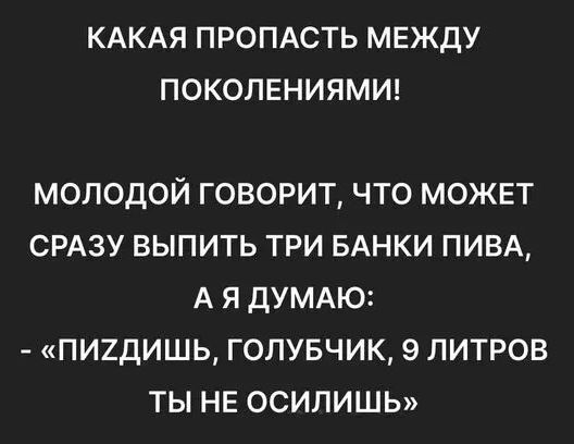 КАКАЯ ПРОПАСТЬ МЕЖДУ ПОКОЛЕНИЯМИ! МОЛОДОЙ ГОВОРИТ, ЧТО МОЖЕТ СРАЗУ ВЫПИТЬ ТРИ БАНКИ ПИВА, А Я ДУМАЮ: - «ПИЗДИШЬ, ГОЛУБЧИК, 9 ЛИТРОВ ТЫ НЕ ОСИЛИШЬ»