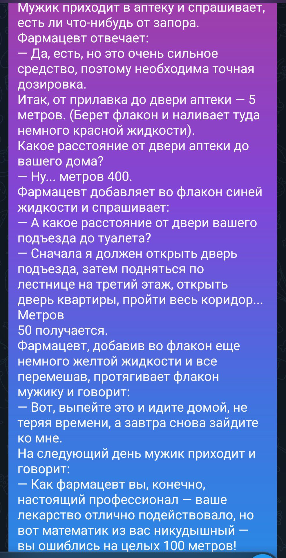 Мужик приходит в аптеку и спрашивает, есть ли что-нибудь от запора.
Фармацевт отвечает:
— Да, есть, но это очень сильное средство, поэтому необходима точная дозировка.
Итак, от прилавка до двери аптеки — 5 метров. (Берет флакон и наливает туда немного красной жидкости).
Какое расстояние от двери аптеки до вашего дома?
— Ну... метров 400.
Фармацевт