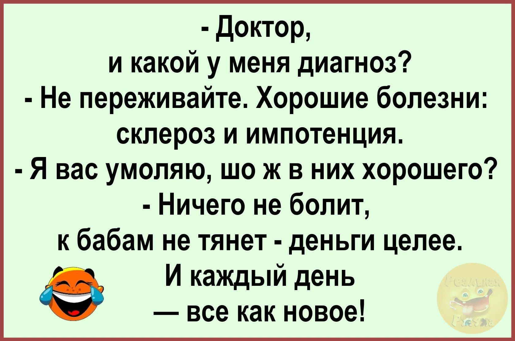 - Доктор, и какой у меня диагноз? - Не переживайте. Хорошие болезни: склероз и импотенция. - Я вас умоляю, шо ж в них хорошего? - Ничего не болит, к бабам не тянет - деньги целее. И каждый день — все как новое!