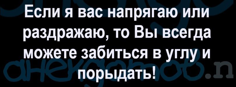 Если я вас напрягаю или раздражаю, то Вы всегда можете забиться в углу и порыдать!