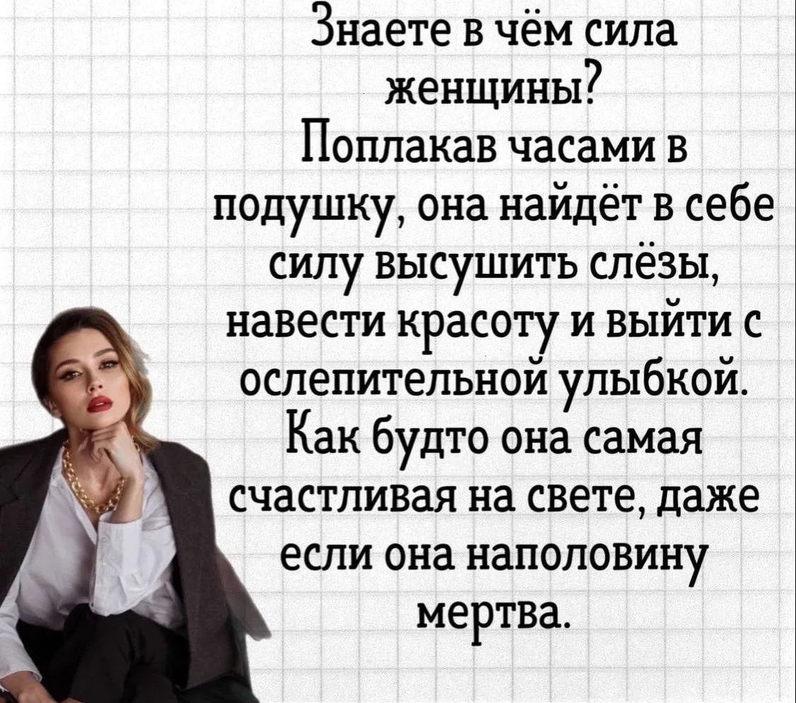 Знаете в чём сила женщины? Поплакав часами в подушку, она найдёт в себе силу высушить слёзы, навести красоту и выйти с ослепительной улыбкой. Как будто она самая счастливая на свете, даже если она наполовину мертва.