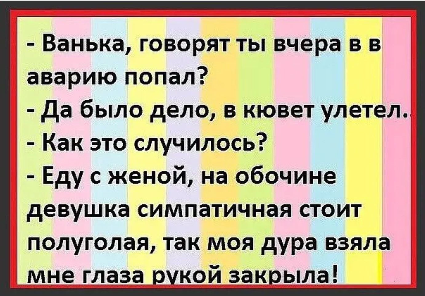 Ванька, говорят ты вчера в аварию попал? Да было дело, в кювет улетел. Как это случилось? Еду с женой, на обочине девушка симпатичная стоит полуголая, так моя дура взяла мне глаза рукой закрыла!