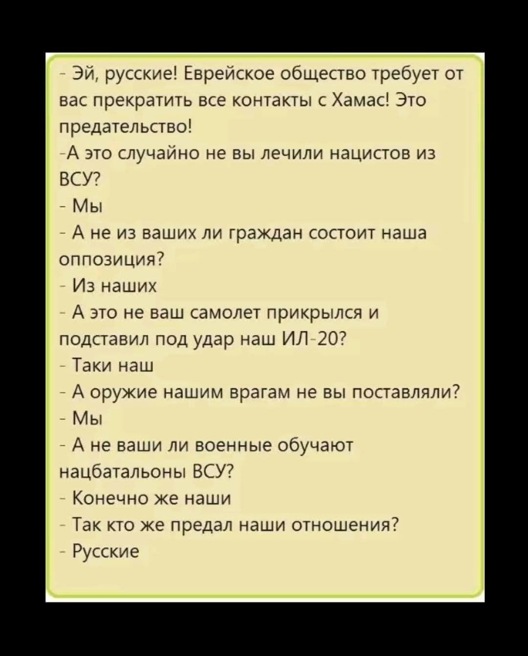 Эй, русские! Еврейское общество требует от вас прекратить все контакты с Хамас! Это предательство! - А это случайно не вы лечили нацистов из ВСУ? - Мы - А не из ваших ли граждан состоит наша оппозиция? - Из наших - А это не ваш самолет прикрылся и подставил под удар наш ИЛ-20? - Таки наш - А оружие нашим врагам не вы поставляли? - Мы - А не ваши
